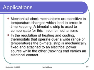 Applications Mechanical clock mechanisms are sensitive to temperature changes which lead to errors in time keeping. A bimetallic strip is used to compensate for this in some mechanisms In the regulation of heating and cooling, thermostats that operate over a wide range of temperatures the bi-metal strip is mechanically fixed and attached to an electrical power source while the other (moving) end carries an electrical contact.  