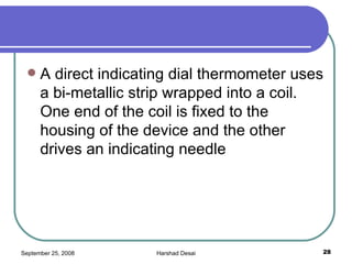 A direct indicating dial thermometer uses a bi-metallic strip wrapped into a coil. One end of the coil is fixed to the housing of the device and the other drives an indicating needle 
