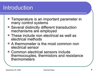 Introduction  Temperature is an important parameter in many control systems Several distinctly different transduction mechanisms are employed These include non electrical as well as electrical methods  A thermometer is the most common non electrical sensor Common electrical sensors include thermocouples, thermistors and resistance thermometers 