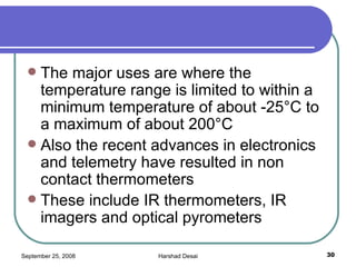 The major uses are where the temperature range is limited to within a minimum temperature of about -25°C to a maximum of about 200°C  Also the recent advances in electronics and telemetry have resulted in non contact thermometers  These include IR thermometers, IR imagers and optical pyrometers  