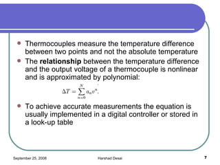 Thermocouples measure the temperature difference between two points and not the absolute temperature The  relationship  between the temperature difference and the output voltage of a thermocouple is nonlinear and is approximated by polynomial: To achieve accurate measurements the equation is usually implemented in a digital controller or stored in a look-up table  