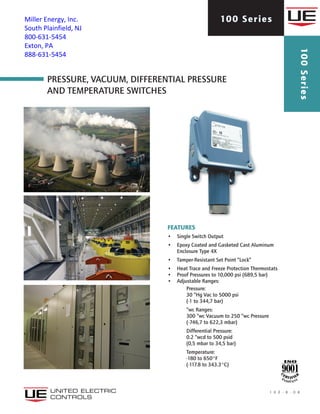Pressure, Vacuum, Differential Pressure
AND Temperature SWITCHES
1 0 0 - B - 0 8
100 Series
100Series
features
•	 Single Switch Output
•	 Epoxy Coated and Gasketed Cast Aluminum
Enclosure Type 4X
•	 Tamper-Resistant Set Point “Lock”
•	 Heat Trace and Freeze Protection Thermostats
•	 Proof Pressures to 10,000 psi (689,5 bar)
•	 Adjustable Ranges:	
Pressure:	
30 “Hg Vac to 5000 psi 	
(-1 to 344,7 bar)	
“wc Ranges:	
300 “wc Vacuum to 250 “wc Pressure 	
(-746,7 to 622,3 mbar)	
Differential Pressure:	
0.2 “wcd to 500 psid	
(0,5 mbar to 34,5 bar)
	Temperature: 	
-180 to 650°F 	
(-117.8 to 343.3°C)
Miller Energy, Inc.
South Plainfield, NJ
800-631-5454
Exton, PA
888-631-5454
 