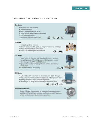 10 0 S e r i e s
1 0 0 - B - 0 8 	          w w w . u e o n l i n e . c o m 	 15
alternative products from ue
One Series
• Electronic solid-state reliability
• Two-wire operation
• Digital display with keypad set-up
• 100% of range adjustable on-off deadband
• 4-20 mA output models
• Continuous diagnostic health check
10 Series
• Compact, cylindrical enclosure
• Pressure ranges from 4 to 7,500 psi, and proof pressure to 12,000 psi
• Choice of seven electrical terminations
• NPT or SAE threaded pressure connections
117 Series
• Single Switch for Corrosive and Hazardous Division 2 Locations
• Compact pressure, differential pressure and temperature models
• Hermetically-sealed SPDT and DPDT output
• Epoxy-coated weather-tight design houses stainless steel internal
construction
• Convenient terminal block wiring
400 Series
• 1, 2, and 3 switch output may be separated up to 100% of range
• Wide selection of pressure, differential pressure, and temperature ranges
• Setting via reference dial or hex screw adjustment
• Weathertight 4X design ideal for ordinary location applications
Temperature Sensors
Rugged RTDs and thermocouples for process and energy applications,
available with Nema 4X and explosion-proof heads to match heat-trace,
turbine, combustion, and stack-emission applications
(LVD, PED)
 