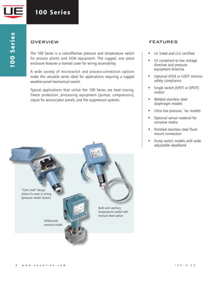 100 Series
2 	 w w w . u e o n l i n e . c o m 	 1 0 0 - B - 0 8
The 100 Series is a cost-effective pressure and temperature switch
for process plants and OEM equipment. The rugged, one piece
enclosure features a slanted cover for wiring accessibility.
A wide variety of microswitch and process-connection options
make this versatile series ideal for applications requiring a rugged
weather-proof mechanical switch.
Typical applications that utilize the 100 Series are heat tracing,
freeze protection, processing equipment (pumps, compressors),
inputs for annunciator panels, and fire suppression systems.
overview features
100Series
“Clam shell” design
allows for ease in wiring
(pressure model shown)
Bulb and capillary
temperature model with
manual reset option
Differential
pressure model
•	 UL listed and cUL certified.
•	 CE compliant to low voltage
directive and pressure
equipment directive.
•	 Optional ATEX or GOST intrinsic
safety compliance
•	 Single switch (SPDT or DPDT)
output
•	 Welded stainless steel
diaphragm models
•	 Ultra low pressure, “wc models
•	 Optional sensor material for
corrosive media
•	 Polished stainless steel flush-
mount connection
•	 Pump switch models with wide
adjustable deadband
 