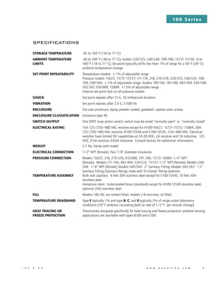 10 0 S e r i e s
1 0 0 - B - 0 8 	          w w w . u e o n l i n e . c o m 	 3
specifications
Storage temperature -65 to 160°F (-54 to 71°C)
Ambient TEMPERATURE -40 to 160°F (-40 to 71°C); models 520-525, 540-548, 700-706, 15731-15736: 0 to
limits 160°F (-18 to 71°C); Set point typically shifts less than 1% of range for a 50°F (28°C)
ambient temperature change
Set point repeatability Temperature models: ± 1% of adjustable range
Pressure models 15623, 15731-15737, 171-174, 218, 270-376, 520-535, 540-543, 700-
706, 560-564: ± 1% of adjustable range; models 190-194, 183-189, 483-494, 544-548,
565-567, 610-680, 15884: ±1.5% of adjustable range
Internal set point lock on all pressure models
Shock Set point repeats after 15 G, 10 millisecond duration
Vibration Set point repeats after 2.5 G, 5-500 Hz
Enclosure Die cast aluminum, epoxy powder coated, gasketed, captive cover screws
Enclosure classification Enclosure type 4X
Switch output One SPDT snap action switch; switch may be wired “normally open” or “normally closed”
Electrical rating 15A 125/250/480 VAC resistive except for H100-15623, 15731-15737, 15884, 20A 		
125/250/480 VAC resistive, B100-13546 and E100-13545, 22A/480 VAC. Electrical 	
switches have limited DC capabilities at 24-30 VDC, 2A resistive and 1A inductive. 125 	
VDC, 0.5A resistive, 0.03A inductive. Consult factory for additional information.
Weight 2-7 lbs; Varies with model
Electrical connection 1/2” NPT (female); Two 7/8” diameter knockouts
Pressure connection Models 15623, 218, 270-376, 610-680, 701-706, 15731-15884: 1/4” NPT 		
(female); Models 171-194, 483-494, 520-535, 15737: 1/2” NPT (female); Models 540-	
548: 1/8” NPT (female); Models 560-564: 2” Sanitary Fitting; Models 565-567: 1.5” 	
Sanitary Fitting (Sanitary fittings mate with Tri-Clamp®
fitting systems)
Temperature assembly Bulb and capillary: 6 feet 304 stainless steel except for E100-13545, 10 feet 304
stainless steel
Immersion stem: nickel-plated brass (standard) except for B100-13546 stainless steel;
optional 316L stainless steel
Fill Models 1BS/BC are solvent filled, models 2-8 non-toxic oil filled
Temperature deadband Type F typically 1% and type B, C, and E typically 2% of range under laboratory 	
conditions (70°F ambient circulating bath at rate of 1/2°F per minute change)
Heat tracing or Thermostats designed specifically for heat tracing and freeze protection ambient sensing
Freeze protection applications are available with types B100 and E100
 