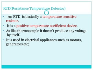 RTD(Resistance Temperature Detector) An RTD  is basically a  temperature sensitive  resistor. It is a  positive temperature coefficient device . As like thermocouple it doesn't produce any voltage  by itself.  It is used in electrical appliances such as motors, generators etc; 