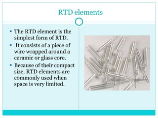 RTD elements The RTD element is the simplest form of RTD. It consists of a piece of wire wrapped around a ceramic or glass core.  Because of their compact size, RTD elements are commonly used when space is very limited.  