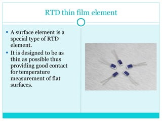 RTD thin film element A surface element is a special type of RTD element.  It is designed to be as thin as possible thus providing good contact for temperature measurement of flat surfaces. 