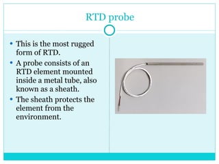 RTD probe This is the most rugged form of RTD.  A probe consists of an RTD element mounted inside a metal tube, also known as a sheath.  The sheath protects the element from the environment. 