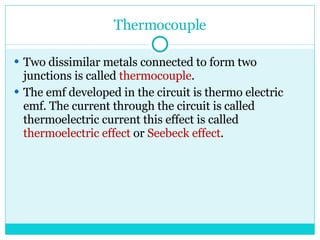 Thermocouple Two dissimilar metals connected to form two junctions is called  thermocouple . The emf developed in the circuit is thermo electric emf. The current through the circuit is called thermoelectric current this effect is called  thermoelectric effect  or  Seebeck effect . 