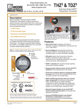 THZ3 & TDZ3
Dual Input Smart HART®
Temperature Transmitter
*High-accuracy measurements are achieved by using a 4-wire, 1000 ohm platinum RTD
with a span of 100°F (50°F minimum) calibrated in our sensor-matching calibration bath.
September 2017
Page 1
The THZ3/TDZ3 family. Mounting choices include
field enclosures, compact connection heads and a
high-density DIN-style housing. THZ3-DIN with -AIS
option shown in the inset.
Description
Moore Industries’ Dual Input Smart HART®
Temperature Transmitters configure quickly and
easily to accept a direct signal input from a wide array
of sensors and analog devices located in hazardous
and non-hazardous areas:
•	 14 RTD Types
•	 9 Thermocouple Types
•	 Resistance and Potentiometer Devices
•	 Direct Millivolt Sources
These 2-wire (loop-powered) transmitters provide
an isolated and linear 4-20mA output proportional
to the input. This signal is ready for direct interface
with HART or non-HART based DCS, PLC and other
computer-based SCADA systems.
Features
•	 Dual sensor input for Backup and Failover
Protection, Average and Differential measurement and
Low or High Select.
•	 Device Intelligence including Sensor Drift and
Corrosion Detection, Smart Range Alarms, High-
availability option, and Input Simulation capability.
•	 AIS option allows direct connection of sensors
located in hazardous locations without the
requirement of an intrinsically safe barrier. This option
has blue terminals, DIN housing only.
•	 HART 7 compliant with exception-based reporting
and dynamic variable mapping.
•	 Input-to-output analog accuracy of up to ±0.014°C
(±0.025°F)* is the absolute best in the industry.
•	 20-bit input resolution delivers exceptional digital
accuracy of ±0.1°C (±0.18°F) with all Pt RTDs or up
to ±0.05°C (±0.09°F)* for Pt1000 RTDs.
•	 HART & DTM Programmable with user-oriented
basic configuration for fast and accurate setup.
HART configurable via any HART handheld
configurator or HART compatible host. Additionally
program or monitor with any FDT compliant host or
program, such as PACTware, utilizing our DTM.
•	 Standard integral display on the model TDZ3
shows real-time process status and valuable loop
diagnostic information.
•	 Advanced RFI/EMI protection and ambient
temperature compensation guard against
environmental factors that can quickly degrade
measurement accuracy.
238-710-08E
©2017 Moore Industries-International, Inc.
All product names are registered trademarks of their respective companies.
HART is a registered trademark of the HART Communication Foundation.
Figure 1. Available models provide single or dual programmable
inputs with a fully-isolated and linear analog output.
Certifications (see Page 16 for details)
Isolated,
Scalable
4-20mA
with HART®
Superimposed
Programmable
RTD
Thermocouple
Millivolt
Resistance
Potentiometer
2-Wire
(Loop-Powered)
ADDRADDRD
TDZ3
Arjay Automation, Inc.
Burnsville, MN | 800-761-1749
www.arjaynet.com
 