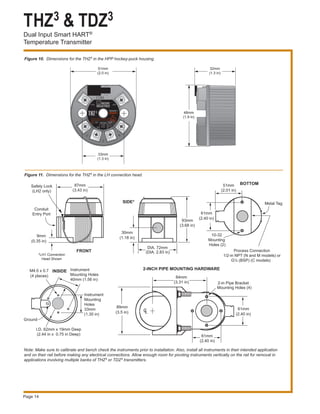 THZ3 & TDZ3
Dual Input Smart HART®
Temperature Transmitter
Page 14
Figure 10. Dimensions for the THZ3 in the HPP hockey-puck housing.
Figure 11. Dimensions for the THZ3 in the LH connection head.
93mm
(3.68 in)
9mm
(0.35 in)
87mm
(3.43 in)
Conduit
Entry Port
89mm
(3.5 in)
84mm
(3.31 in)
CL
61mm
(2.40 in)
2-in Pipe Bracket
Mounting Holes (4)
61mm
(2.40 in)
Process Connection
1/2-in NPT (N and M models) or
G½ (BSP) (C models)
61mm
(2.40 in)
10-32
Mounting
Holes (2)
51mm
(2.01 in)
Safety Lock
(LH2 only)
Metal Tag
BOTTOM
INSIDE
2-INCH PIPE MOUNTING HARDWARE
30mm
(1.18 in)
DIA. 72mm
(DIA. 2.83 in)
Instrument
Mounting Holes
40mm (1.56 in)
Instrument
Mounting
Holes
33mm
(1.30 in)
I.D. 62mm x 19mm Deep
(2.44 in x 0.75 in Deep)
Ground
M4.0 x 0.7
(4 places)
FRONT
SIDE*
*LH1 Connection
Head Shown
Note: Make sure to calibrate and bench check the instruments prior to installation. Also, install all instruments in their intended application
and on their rail before making any electrical connections. Allow enough room for pivoting instruments vertically on the rail for removal in
applications involving multiple banks of THZ3 or TDZ3 transmitters.
32mm
(1.3 in)
48mm
(1.9 in)
51mm
(2.0 in)
33mm
(1.3 in)
 