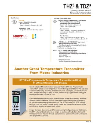 THZ3 & TDZ3
Dual Input Smart HART®
Temperature Transmitter
Page 19
THZ3-DIN
Factory Mutual (US/Canada):
Non-Incendive
Class I, Division 2, Groups A, B, C & D
Temperature Code:
T4 @ 85°C Maximum Operating Ambient
Certifications THZ3-DIN (-AIS Option only)
Another Great Temperature Transmitter
From Moore Industries
Check out other Moore Industries’ products like the SPT Site-Programmable
Transmitter - an advanced temperature transmitter/signal conditioner that provides
exceptional flexibility, accuracy, and ease-of-use in a compact, universally mount-
able DIN-style housing. It’s easy to scale, and the output type can be set by just
flipping a switch for 4-20mA or 1-5V.
Field-selectable input and output, Smart-Ranging, power auto-sensing, and DIN-
style packaging makes the SPT an ideal plant standard and universal spare for
all your temperature sensing applications. The SPT accepts T/C, RTD, millivolt,
or ohms input in a host of ranges, sensor types, and connection schemes, while
providing an isolated, process-ready output.
Forget Complex, Expensive, and Time-consuming Configurators and Calibrators,
the SPT setup and calibration is as simple as pushing a few buttons. Its backlit
LCD screen leads the user through a simple menu system with easily understand-
able programming options.
SPT Site-Programmable Temperature Transmitter (4-Wire)
In DIN-rail Housing with Display
IECEx
Factory Mutual – FM Approvals – US/Canada
	 Associated Apparatus providing
	 Intrinsically Safe connections to:
	 Class I, II, III, Division 1, Groups A-G
	 Class I, Zone 0, [AEx ia] IIC
	 Non-Incendive
	 Class I, Division 2, Groups A-D providing I.S.
	 connections to Class I, II, & III, Division 1,
	 Groups A-G
	 Non-Sparking
	 Class I, Zone 2, AEx nA [ia Ga] IIC, T4 Gc
	 providing I.S. connections to Class1, Zone 0, IIC
ATEX Directive 2014/34/EU (FM Approvals):
Associated Intrinsically-Safe
Non-Sparking with Intrinsically Safe Outputs
	II (1) G [Ex ia Ga] IIC
	II 3 (1) G Ex nA [ia Ga] IIC Gc
			 IECEx Scheme (FM Approvals):
			 Associated Intrinsically-Safe
			 Non-Sparking with Intrinsically Safe Outputs
			 [Ex ia Ga] IIC
			 Ex nA [ia Ga] IIC Gc
			 Temperature Code:
			 T4 @ 85°C Maximum Operating Ambient
 