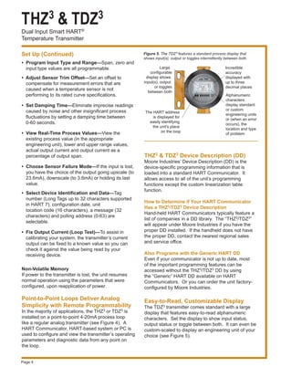THZ3 & TDZ3
Dual Input Smart HART®
Temperature Transmitter
Page 4
•	 Program Input Type and Range—Span, zero and
input type values are all programmable.
• Adjust Sensor Trim Offset—Set an offset to
compensate for measurement errors that are
caused when a temperature sensor is not
performing to its rated curve specifications.
•	 Set Damping Time—Eliminate imprecise readings
caused by noise and other insignificant process
fluctuations by setting a damping time between
0-60 seconds.
•	 View Real-Time Process Values—View the
existing process value (in the appropriate
engineering unit), lower and upper range values,
actual output current and output current as a
percentage of output span.
•	 Choose Sensor Failure Mode—If the input is lost,
you have the choice of the output going upscale (to
23.6mA), downscale (to 3.6mA) or holding its last
value.
•	 Select Device Identification and Data—Tag
number (Long Tags up to 32 characters supported
in HART 7), configuration date, unit
location code (16 characters), a message (32
characters) and polling address (0-63) are
selectable.
•	 Fix Output Current (Loop Test)—To assist in
calibrating your system, the transmitter’s current
output can be fixed to a known value so you can
check it against the value being read by your
receiving device.
Non-Volatile Memory
If power to the transmitter is lost, the unit resumes
normal operation using the parameters that were
configured, upon reapplication of power.
Point-to-Point Loops Deliver Analog
Simplicity with Remote Programmability
In the majority of applications, the THZ3 or TDZ3 is
installed on a point-to-point 4-20mA process loop
like a regular analog transmitter (see Figure 4). A
HART Communicator, HART-based system or PC is
used to configure and view the transmitter’s operating
parameters and diagnostic data from any point on
the loop.
Figure 5. The TDZ3 features a standard process display that
shows input(s), output or toggles intermittently between both.
THZ3 & TDZ3 Device Description (DD)
Moore Industries’ Device Description (DD) is the
device-specific programming information that is
loaded into a standard HART Communicator. It
allows access to all of the unit’s programming
functions except the custom linearization table
function.
How to Determine if Your HART Communicator
Has a THZ3/TDZ3 Device Description
Hand-held HART Communicators typically feature a
list of companies in a DD library. The “THZ3/TDZ3”
will appear under Moore Industries if you have the
proper DD installed. If the handheld does not have
the proper DD, contact the nearest regional sales
and service office.
Also Programs with the Generic HART DD
Even if your communicator is not up to date, most
of the important programming features can be
accessed without the THZ3/TDZ3 DD by using
the “Generic” HART DD available on HART
Communicators. Or you can order the unit factory-
configured by Moore Industries.
Easy-to-Read, Customizable Display
The TDZ3 transmitter comes standard with a large
display that features easy-to-read alphanumeric
characters. Set the display to show input status,
output status or toggle between both. It can even be
custom-scaled to display an engineering unit of your
choice (see Figure 5).
Set Up (Continued)
Large,
configurable
display shows
input(s), output
or toggles
between both
The HART address
is displayed for
easily identifying
the unit's place
on the loop
Incredible
accuracy
displayed with
up to three
decimal places
Alphanumeric
characters
display standard
or custom
engineering units
or (when an error
occurs), the
location and type
of problem
ADDRADDRAD
TDZ3
 
