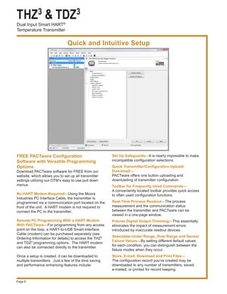 THZ3 & TDZ3
Dual Input Smart HART®
Temperature Transmitter
Page 6
FREE PACTware Configuration
Software with Versatile Programming
Options
Download PACTware software for FREE from our
website, which allows you to set up all transmitter
settings utilizing our DTM’s easy to use pull down
menus.
No HART Modem Required—Using the Moore
Industries PC Interface Cable, the transmitter is
programmed via a communication port located on the
front of the unit. A HART modem is not required to
connect the PC to the transmitter.
Remote PC Programming With a HART Modem
With PACTware—For programming from any access
point on the loop, a HART-to-USB Smart Interface
Cable (modem) can be purchased separately (see
Ordering Information for details) to access the THZ3
and TDZ3 programming options. The HART modem
can also be connected directly to the transmitter.
Once a setup is created, it can be downloaded to
multiple transmitters. Just a few of the time saving
and performance enhancing features include:
Quick and Intuitive Setup
Set Up Safeguards—It is nearly impossible to make
incompatible configuration selections.
Quick Transmitter/Configuration Upload/
Download—
PACTware offers one button uploading and
downloading of transmitter configuration.
Toolbar for Frequently Used Commands—
A conveniently located toolbar provides quick access
to often used configuration functions.
Real-Time Process Readout—The process
measurement and the communication status
between the transmitter and PACTware can be
viewed in a one-page window.
Precise Digital Output Trimming—This essentially
eliminates the impact of measurement errors
introduced by inaccurate readout devices.
Selectable Under Range, Over Range and Sensor
Failure Values—By setting different default values
for each condition, you can distinguish between the
failure modes when they occur.
Store, E-mail, Download and Print Files—
The configuration record you’ve created may be
downloaded to any number of transmitters, saved,
e-mailed, or printed for record keeping.
 