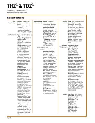 THZ3 & TDZ3
Dual Input Smart HART®
Temperature Transmitter
Page 8
Specifications
HART
Specifications
Address Range: 0-63
(1-63 are for multidrop
loops)
Transmission Speed:
1200 bps
Character Format:
1 Start Bit - 8 Data Bits -
1 Odd Parity Bit - 1 Stop Bit
Input Accuracy: Refer to
Table 1
Output Range: 4-20mA
Analog Output
Accuracy:
3µA (0.019% of 4-20mA
Span)
Overall Accuracy: The
overall accuracy of the
unit is the combined
input and output
accuracy. It includes
the combined effects
of linearity, hysteresis,
repeatability and
adjustment resolution. It
does not include ambient
temperature effect. For
T/C input only, add the
Reference Junction
Compensation error
Reference
(Cold) Junction
Compensation: ±0.25°C
(±0.45°F); DIN ±0.45°C
(±0.81°F)
Stability: Refer to 	
Table 2
Isolation: THZ3 HPP,
DIN and DIN –RF:
500Vrms input-to-output
continuous; will withstand
a 1350Vac dielectric
strength test for one
minute with no breakdown
TDZ3 HP: 500Vrms input-
to-output continuous,
will withstand a 500Vac
dielectric strength test
for one minute with no
breakdown
Response (Rise) Time:
100msec maximum for
the output to change from
10% to 90% for an input
step change of 0% to
100%
Step Response Time:
460msec (single),
650msec (dual) typical
from the time an input is
applied until the output
reaches 90% of its final
value
Ripple: 10mVp-p
measured across a
250 ohm load resistor at
frequencies up to 120Hz
Input Over-voltage
Protection: ±3Vdc peak
to peak, maximum
Digital Input Filter: User-
programmable; 50/60Hz
Power Supply Effect:
±0.002% of span per 1V
change
Load Effect: Negligible
within specified power
limits
Load Capability:
(500 ohms@24V)
Burnout Protection:
User-programmable,
Upscale 23.6mA;
Downscale 3.6mA; preset
value or hold-last output
Output Current Limiting:
User-programmable,
3.6 to 4.0mA and 20 to
23.6mA for input under/
over range; 24mA,
maximum (hardware limit)
T/C Input Impedance:
40Mohms, nominal
RTD & Ohms Excitation:
250 microamps, ±10%
RTD Lead Wire
Resistance Maximum:
RTD resistance + 2X lead
wire resistance
< 4000 ohms;
Damping:
User set; 0-60 seconds
Resolution:
Input, 20-bit; Output,
16-bit
Power Supply
Requirement: 12-30Vdc
for I.S. version; 12-42Vdc
for standard version
Performance
(Continued)
0.024A
Supply Voltage - 12V = Ohms
Performance
Type: LCD; Top Row, 10mm
(0.4 in) high black digits on
a reflective background;
Bottom Row, 6mm (0.225
in) high digits on a reflective
background; Two-digit
HART address indicator
Format: Two rows of five
alphanumeric characters
Decimal Points:
Allowed decimal places:
Auto, 1, 2 or 3
Range: -99999 to 99999
Minimum Display Span:
1.00
Operating Range:
-40°C to +85°C
(-40°F to +185°F)
Storage Range:
-40°C to +85°C
(-40°F to +185°F)
Relative Humidity:
0-95%, non-condensing
Ambient Temperature
Effect: See Table 3
Effect on Reference (Cold)
Junction Compensation:
±0.005% per °C change of
ambient temperature
Startup Time: The system
output reaches 90% of its
value based on input in less
than 5 seconds after 				
power up.
Noise Rejection: Common
mode, 100dB@50/60Hz;
Normal Mode: Refer to
Table 4
RFI/EMI Immunity:
20 V/m @ 80-1000 MHz,
1kHz AM for TDZ3 HP and
THZ3 DIN -RF and 10 V/m
@ 80-1000 MHz, 1kHz AM
for THZ3 DIN and THZ3 HPP
when tested according to
IEC61000-4-3
THZ3 DIN: 221g (7.9 oz)
THZ3 HPP: 91g (3.2 oz)
THZ3 HPP in LH1:
 423g (15.1 oz)
THZ3 HPP in LH2:
644g (22.9 oz)
TDZ3 HP:
182g (6.4 oz)
TDZ3 HP in BH:
1.4kg (50.2 oz)
TDZ3 HP in D-Box:
672g (23.4 oz)
TDZ3 HP in SB:
3.2kg (113 oz)
Display
Ambient
Temperature
Weight
 