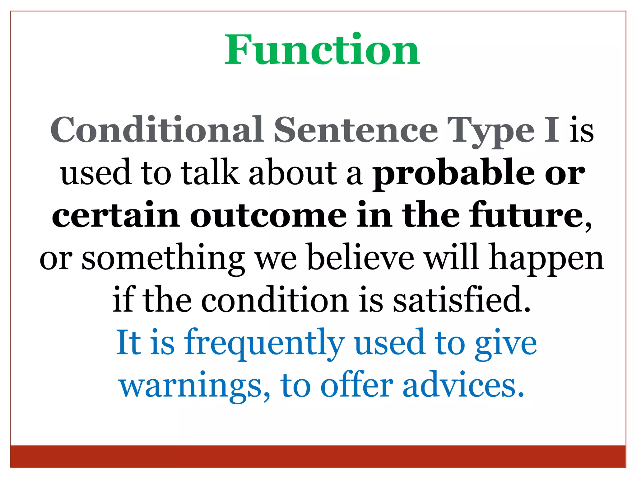 Function
 Conditional Sentence Type I is
 used to talk about a probable or
 certain outcome in the future,
or something we believe will happen
     if the condition is satisfied.
     It is frequently used to give
      warnings, to offer advices.
 