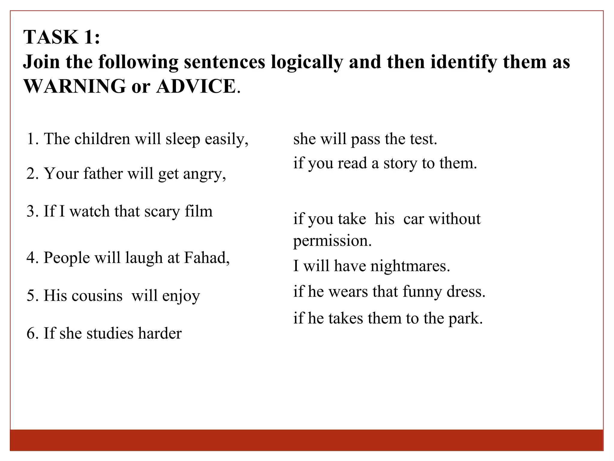 TASK 1:
Join the following sentences logically and then identify them as
WARNING or ADVICE.

1. The children will sleep easily,   she will pass the test.
                                     if you read a story to them.
2. Your father will get angry,

3. If I watch that scary film        if you take his car without
                                     permission.
4. People will laugh at Fahad,       I will have nightmares.
5. His cousins will enjoy            if he wears that funny dress.
                                     if he takes them to the park.
6. If she studies harder
 