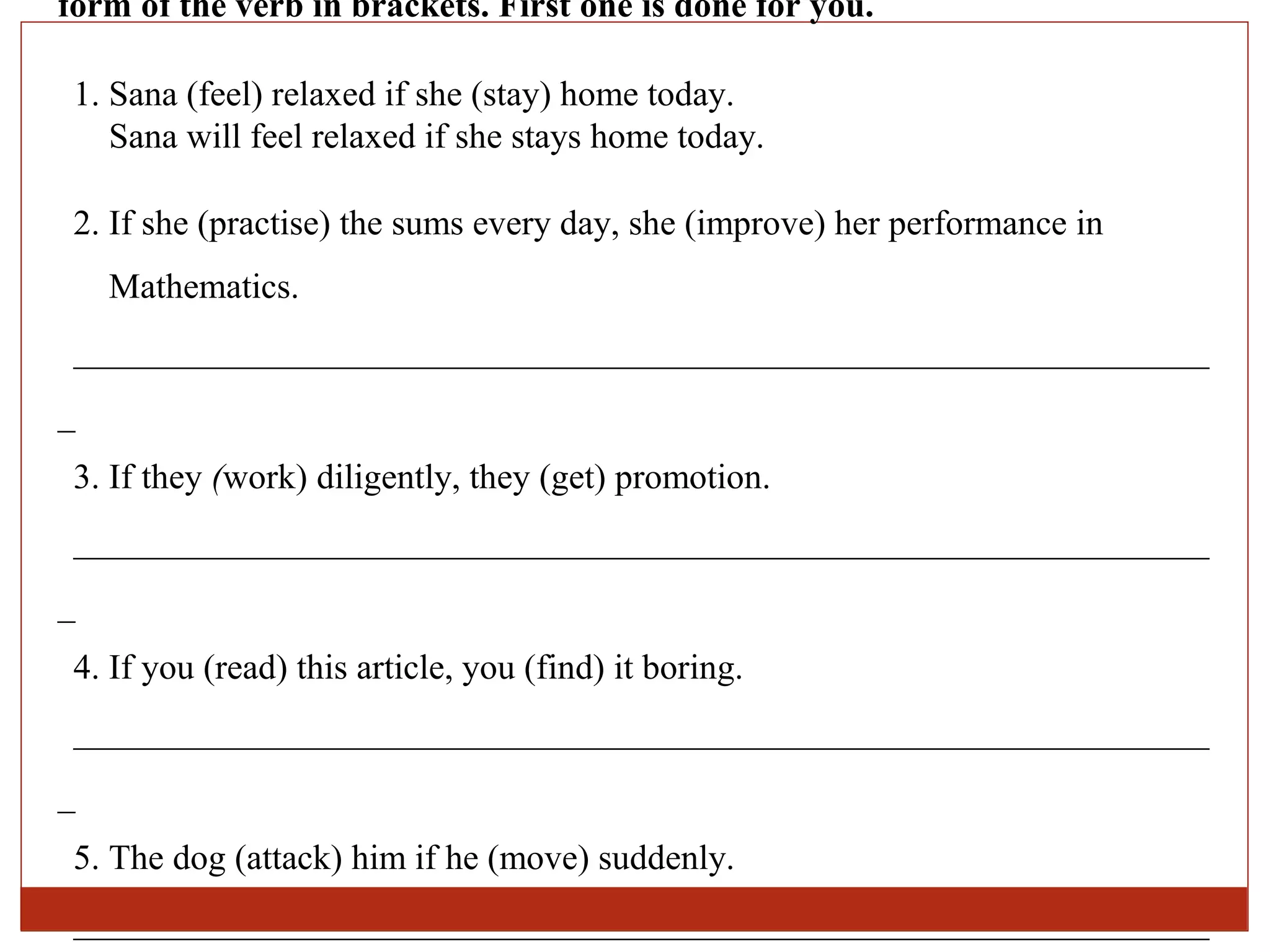 form of the verb in brackets. First one is done for you.

 1. Sana (feel) relaxed if she (stay) home today.
    Sana will feel relaxed if she stays home today.

 2. If she (practise) the sums every day, she (improve) her performance in
    Mathematics.
 ________________________________________________________________
_
 3. If they (work) diligently, they (get) promotion.
 ________________________________________________________________
_
 4. If you (read) this article, you (find) it boring.
 ________________________________________________________________
_
 5. The dog (attack) him if he (move) suddenly.
 ________________________________________________________________
 