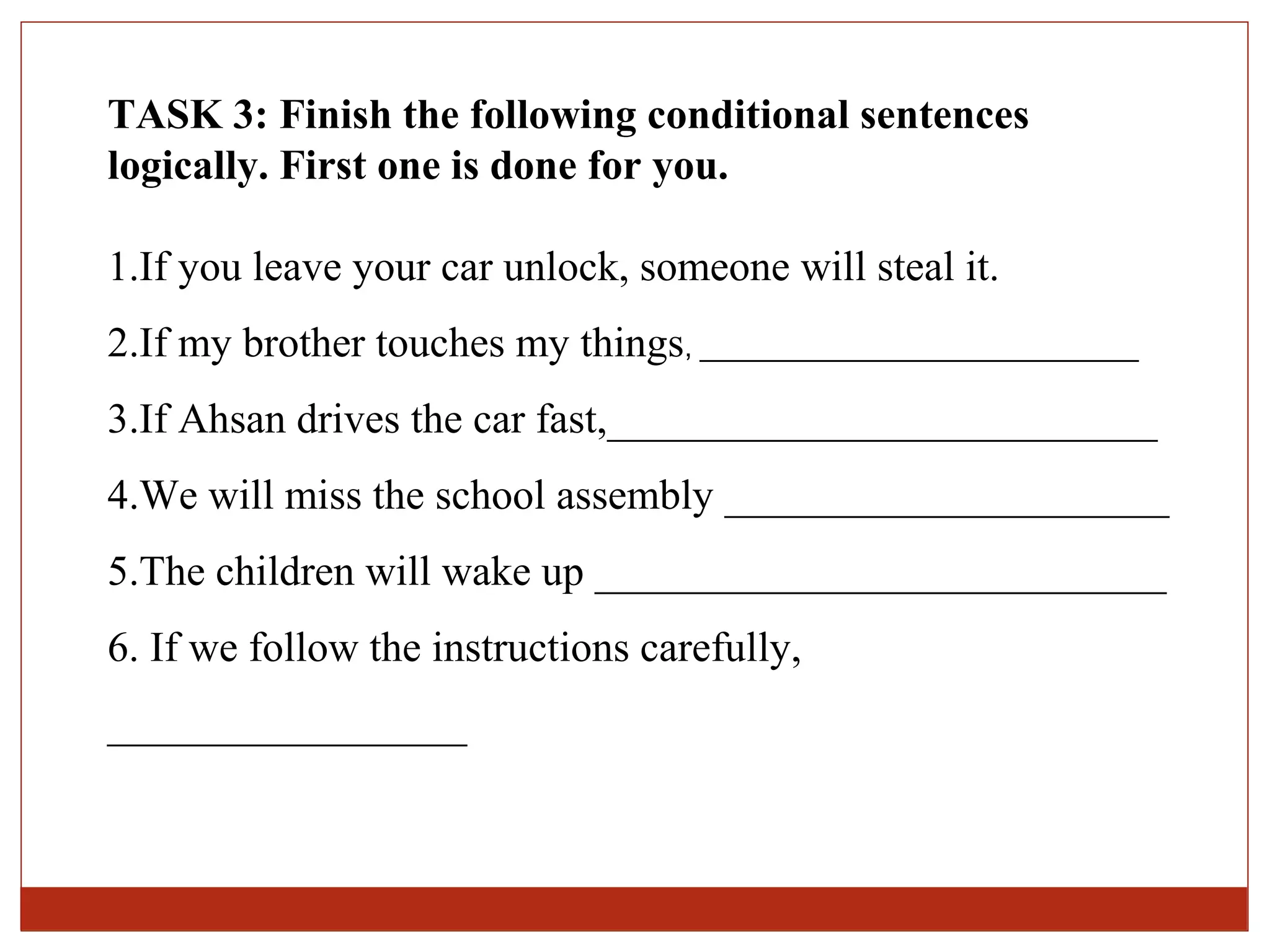 TASK 3: Finish the following conditional sentences
logically. First one is done for you.

1.If you leave your car unlock, someone will steal it.
2.If my brother touches my things, ____________________________
3.If Ahsan drives the car fast,__________________________
4.We will miss the school assembly _____________________
5.The children will wake up ___________________________
6. If we follow the instructions carefully,
_________________
 