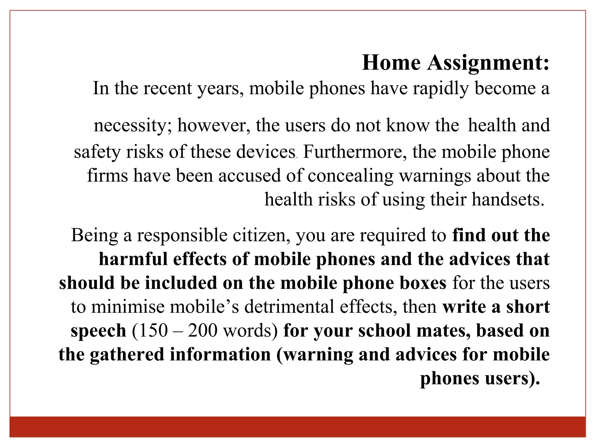 Home Assignment:
    In the recent years, mobile phones have rapidly become a
    necessity; however, the users do not know the health and
 safety risks of these devices. Furthermore, the mobile phone
   firms have been accused of concealing warnings about the
                          health risks of using their handsets.
  Being a responsible citizen, you are required to find out the
     harmful effects of mobile phones and the advices that
should be included on the mobile phone boxes for the users
  to minimise mobile’s detrimental effects, then write a short
  speech (150 – 200 words) for your school mates, based on
the gathered information (warning and advices for mobile
                                              phones users).
 