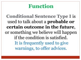 Function
 Conditional Sentence Type I is
 used to talk about a probable or
 certain outcome in the future,
or something we believe will happen
     if the condition is satisfied.
     It is frequently used to give
      warnings, to offer advices.
 