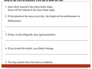 form of the verb in brackets. First one is done for you.

 1. Sana (feel) relaxed if she (stay) home today.
    Sana will feel relaxed if she stays home today.

 2. If she (practise) the sums every day, she (improve) her performance in
    Mathematics.
 ________________________________________________________________
_
 3. If they (work) diligently, they (get) promotion.
 ________________________________________________________________
_
 4. If you (read) this article, you (find) it boring.
 ________________________________________________________________
_
 5. The dog (attack) him if he (move) suddenly.
 ________________________________________________________________
 