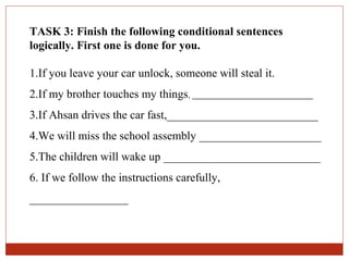 TASK 3: Finish the following conditional sentences
logically. First one is done for you.

1.If you leave your car unlock, someone will steal it.
2.If my brother touches my things, ____________________________
3.If Ahsan drives the car fast,__________________________
4.We will miss the school assembly _____________________
5.The children will wake up ___________________________
6. If we follow the instructions carefully,
_________________
 