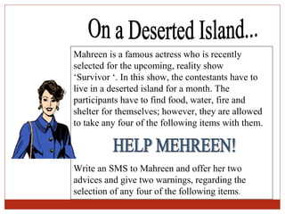 Mahreen is a famous actress who is recently
selected for the upcoming, reality show
‘Survivor ‘. In this show, the contestants have to
live in a deserted island for a month. The
participants have to find food, water, fire and
shelter for themselves; however, they are allowed
to take any four of the following items with them.



Write an SMS to Mahreen and offer her two
advices and give two warnings, regarding the
selection of any four of the following items.
 