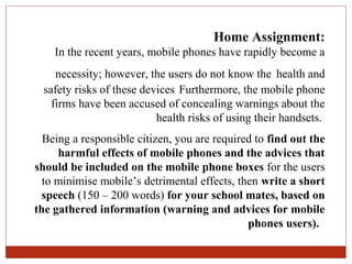 Home Assignment:
    In the recent years, mobile phones have rapidly become a
    necessity; however, the users do not know the health and
 safety risks of these devices. Furthermore, the mobile phone
   firms have been accused of concealing warnings about the
                          health risks of using their handsets.
  Being a responsible citizen, you are required to find out the
     harmful effects of mobile phones and the advices that
should be included on the mobile phone boxes for the users
  to minimise mobile’s detrimental effects, then write a short
  speech (150 – 200 words) for your school mates, based on
the gathered information (warning and advices for mobile
                                              phones users).
 
