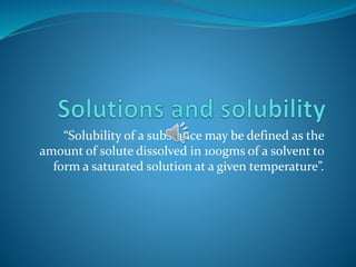 “Solubility of a substance may be defined as the
amount of solute dissolved in 100gms of a solvent to
form a saturated solution at a given temperature”.
 