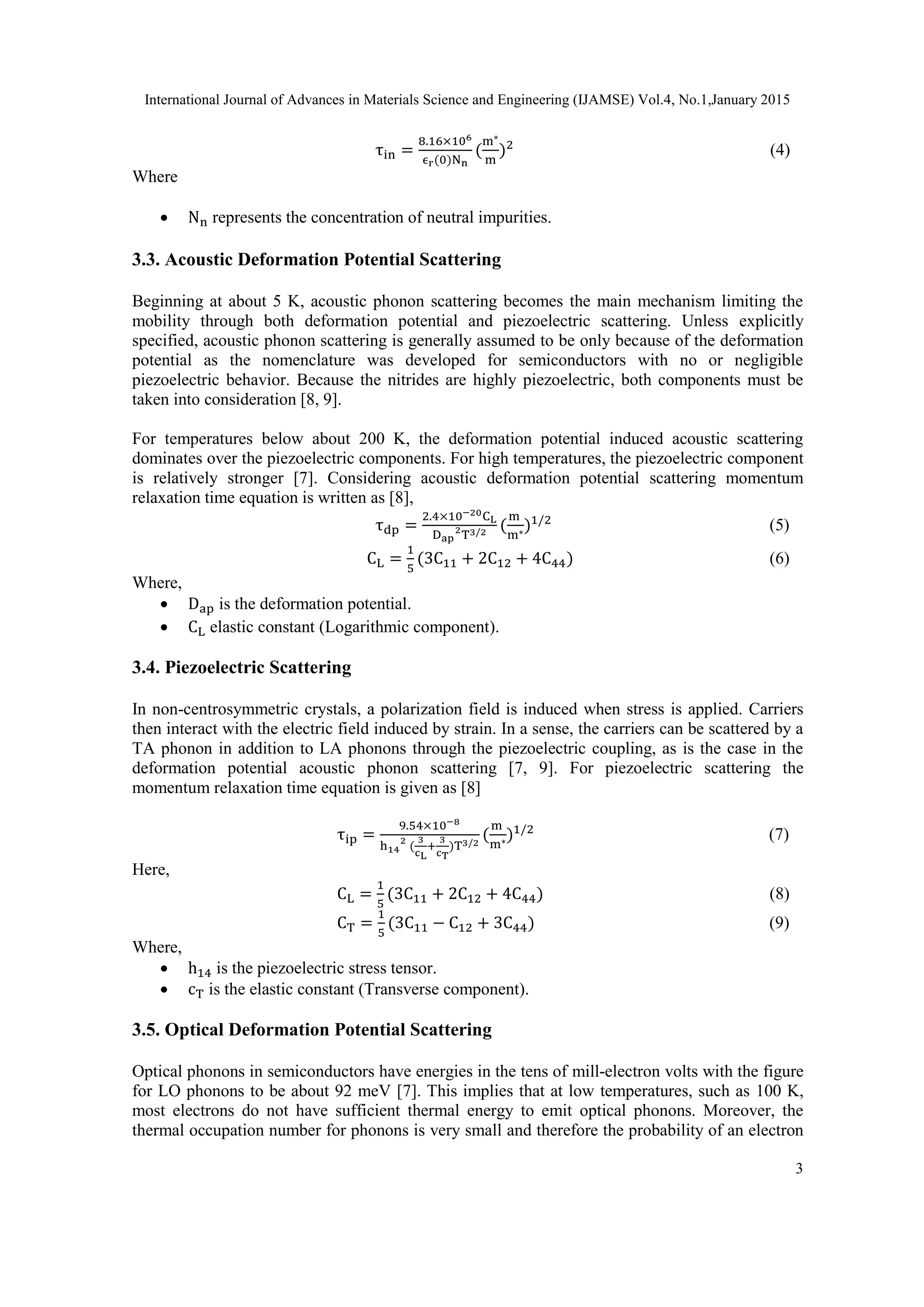 International Journal of Advances in Materials Science and Engineering (IJAMSE) Vol.4, No.1,January 2015
3
τin =
8.16×106
ϵr(0)Nn
(
m∗
m
)2
(4)
Where
 Nn represents the concentration of neutral impurities.
3.3. Acoustic Deformation Potential Scattering
Beginning at about 5 K, acoustic phonon scattering becomes the main mechanism limiting the
mobility through both deformation potential and piezoelectric scattering. Unless explicitly
specified, acoustic phonon scattering is generally assumed to be only because of the deformation
potential as the nomenclature was developed for semiconductors with no or negligible
piezoelectric behavior. Because the nitrides are highly piezoelectric, both components must be
taken into consideration [8, 9].
For temperatures below about 200 K, the deformation potential induced acoustic scattering
dominates over the piezoelectric components. For high temperatures, the piezoelectric component
is relatively stronger [7]. Considering acoustic deformation potential scattering momentum
relaxation time equation is written as [8],
τdp =
2.4×10−20CL
Dap
2
T3/2 (
m
m∗)1/2
(5)
CL =
1
5
(3C11 + 2C12 + 4C44) (6)
Where,
 Dap is the deformation potential.
 CL elastic constant (Logarithmic component).
3.4. Piezoelectric Scattering
In non-centrosymmetric crystals, a polarization field is induced when stress is applied. Carriers
then interact with the electric field induced by strain. In a sense, the carriers can be scattered by a
TA phonon in addition to LA phonons through the piezoelectric coupling, as is the case in the
deformation potential acoustic phonon scattering [7, 9]. For piezoelectric scattering the
momentum relaxation time equation is given as [8]
τip =
9.54×10−8
h14
2
(
3
cL
+
3
cT
)T3/2
(
m
m∗)1/2
(7)
Here,
CL =
1
5
(3C11 + 2C12 + 4C44) (8)
CT =
1
5
(3C11 − C12 + 3C44) (9)
Where,
 h14 is the piezoelectric stress tensor.
 cT is the elastic constant (Transverse component).
3.5. Optical Deformation Potential Scattering
Optical phonons in semiconductors have energies in the tens of mill-electron volts with the figure
for LO phonons to be about 92 meV [7]. This implies that at low temperatures, such as 100 K,
most electrons do not have sufficient thermal energy to emit optical phonons. Moreover, the
thermal occupation number for phonons is very small and therefore the probability of an electron
 