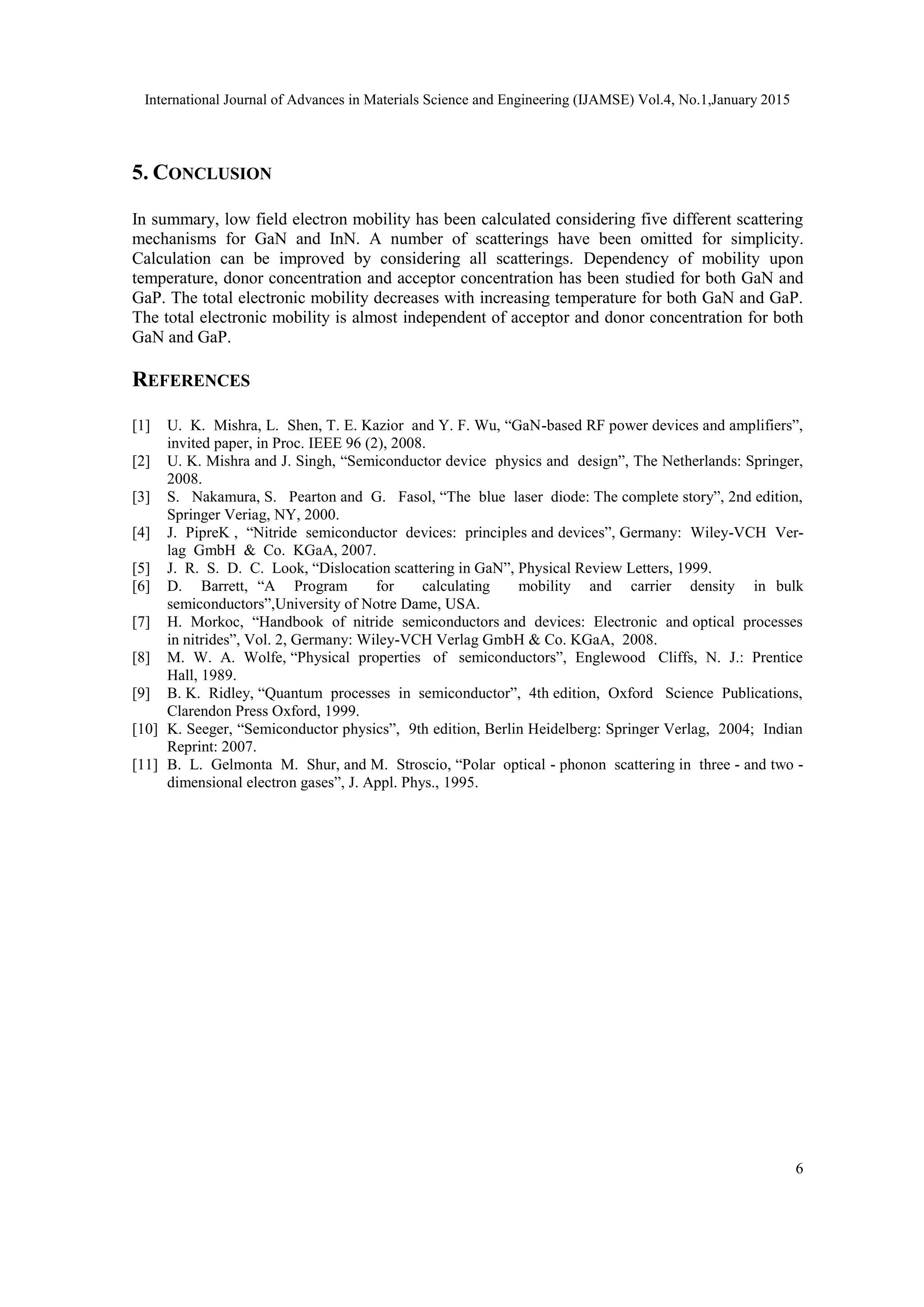International Journal of Advances in Materials Science and Engineering (IJAMSE) Vol.4, No.1,January 2015
6
5. CONCLUSION
In summary, low field electron mobility has been calculated considering five different scattering
mechanisms for GaN and InN. A number of scatterings have been omitted for simplicity.
Calculation can be improved by considering all scatterings. Dependency of mobility upon
temperature, donor concentration and acceptor concentration has been studied for both GaN and
GaP. The total electronic mobility decreases with increasing temperature for both GaN and GaP.
The total electronic mobility is almost independent of acceptor and donor concentration for both
GaN and GaP.
REFERENCES
[1] U. K. Mishra, L. Shen, T. E. Kazior and Y. F. Wu, “GaN-based RF power devices and amplifiers”,
invited paper, in Proc. IEEE 96 (2), 2008.
[2] U. K. Mishra and J. Singh, “Semiconductor device physics and design”, The Netherlands: Springer,
2008.
[3] S. Nakamura, S. Pearton and G. Fasol, “The blue laser diode: The complete story”, 2nd edition,
Springer Veriag, NY, 2000.
[4] J. PipreK , “Nitride semiconductor devices: principles and devices”, Germany: Wiley-VCH Ver-
lag GmbH & Co. KGaA, 2007.
[5] J. R. S. D. C. Look, “Dislocation scattering in GaN”, Physical Review Letters, 1999.
[6] D. Barrett, “A Program for calculating mobility and carrier density in bulk
semiconductors”,University of Notre Dame, USA.
[7] H. Morkoc, “Handbook of nitride semiconductors and devices: Electronic and optical processes
in nitrides”, Vol. 2, Germany: Wiley-VCH Verlag GmbH & Co. KGaA, 2008.
[8] M. W. A. Wolfe, “Physical properties of semiconductors”, Englewood Cliffs, N. J.: Prentice
Hall, 1989.
[9] B. K. Ridley, “Quantum processes in semiconductor”, 4th edition, Oxford Science Publications,
Clarendon Press Oxford, 1999.
[10] K. Seeger, “Semiconductor physics”, 9th edition, Berlin Heidelberg: Springer Verlag, 2004; Indian
Reprint: 2007.
[11] B. L. Gelmonta M. Shur, and M. Stroscio, “Polar optical - phonon scattering in three - and two -
dimensional electron gases”, J. Appl. Phys., 1995.
 