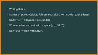 • Writing Rules:
• Names of scales (Celsius, Fahrenheit, Kelvin) start with capital letter.
→
• Units: °C, °F, K (symbols are capital).
• Write number and unit with a space (e.g., 37 °C).
• Don’t use “°” sign with Kelvin.
 