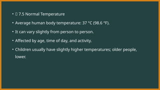 • 🔹 7.5 Normal Temperature
• Average human body temperature: 37 °C (98.6 °F).
• It can vary slightly from person to person.
• Affected by age, time of day, and activity.
• Children usually have slightly higher temperatures; older people,
lower.
 