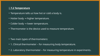 🔹 7.2 Temperature
• Temperature tells us how hot or cold a body is.
• Hotter body higher temperature.
→
• Colder body lower temperature.
→
• Thermometer is the device used to measure temperature.
• Two main types of thermometers:
• 1. Clinical thermometer – for measuring body temperature.
• 2. Laboratory thermometer – for measuring temperature in experiments.
 