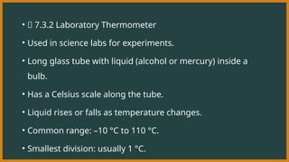 • 🧪 7.3.2 Laboratory Thermometer
• Used in science labs for experiments.
• Long glass tube with liquid (alcohol or mercury) inside a
bulb.
• Has a Celsius scale along the tube.
• Liquid rises or falls as temperature changes.
• Common range: –10 °C to 110 °C.
• Smallest division: usually 1 °C.
 