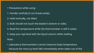 • Precautions while using:
1. Handle carefully (it can break easily).
2. Hold vertically, not tilted.
3. Bulb should not touch the beaker’s bottom or sides.
4. Read the temperature while the thermometer is still in water.
5. Keep your eye level with the liquid column while reading.
Note:
• Laboratory thermometers cannot measure body temperature,
because the mercury level falls immediately when taken out of the
 
