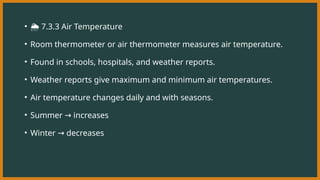 • ️
🌦️7.3.3 Air Temperature
• Room thermometer or air thermometer measures air temperature.
• Found in schools, hospitals, and weather reports.
• Weather reports give maximum and minimum air temperatures.
• Air temperature changes daily and with seasons.
• Summer increases
→
• Winter decreases
→
 
