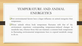 TEMPERATURE AND ANIMAL
ENERGETICS
Few environmental factors have a larger influence on animal energetics than
temperature.
Those animals whose body temperature fluctuates with that of the
environment experience corresponding temperature-induced changes in
metabolic rate, whereas those that can maintain a constant body temperature
in fluctuating environmental temperatures have to expend metabolic energy
to do so.
 