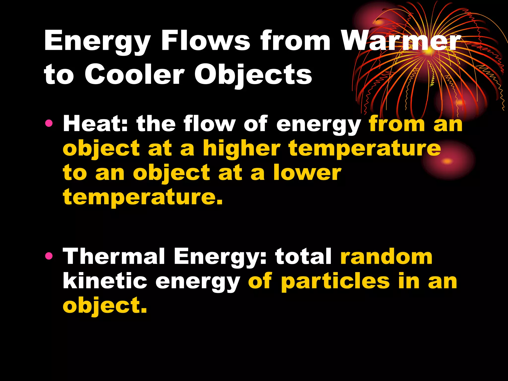 Energy Flows from Warmer
to Cooler Objects
• Heat: the flow of energy from an
object at a higher temperature
to an object at a lower
temperature.
• Thermal Energy: total random
kinetic energy of particles in an
object.
 