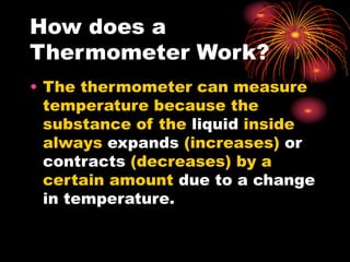 How does a
Thermometer Work?
• The thermometer can measure
temperature because the
substance of the liquid inside
always expands (increases) or
contracts (decreases) by a
certain amount due to a change
in temperature.
 