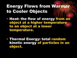 Energy Flows from Warmer
to Cooler Objects
• Heat: the flow of energy from an
object at a higher temperature
to an object at a lower
temperature.
• Thermal Energy: total random
kinetic energy of particles in an
object.
 