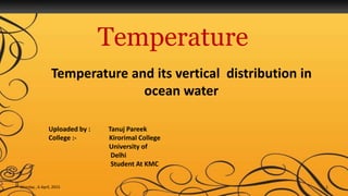 Temperature
Temperature and its vertical distribution in
ocean water
Monday , 6 April, 2015 1
Uploaded by : Tanuj Pareek
College :- Kirorimal College
University of
Delhi
Student At KMC
 