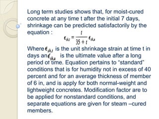 Long term studies shows that, for moist-cured
concrete at any time t after the initial 7 days,
shrinkage can be predicted satisfactorily by the
equation :
Where
is the unit shrinkage strain at time t in
days and
is the ultimate value after a long
period of time. Equation pertains to “standard”
conditions that is for humidity not in excess of 40
percent and for an average thickness of member
of 6 in, and is apply for both normal-weight and
lightweight concretes. Modification factor are to
be applied for nonstandard conditions, and
separate equations are given for steam –cured
members.

 