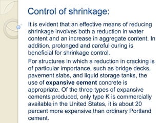 Control of shrinkage:
It is evident that an effective means of reducing
shrinkage involves both a reduction in water
content and an increase in aggregate content. In
addition, prolonged and careful curing is
beneficial for shrinkage control.
For structures in which a reduction in cracking is
of particular importance, such as bridge decks,
pavement slabs, and liquid storage tanks, the
use of expansive cement concrete is
appropriate. Of the three types of expansive
cements produced, only type K is commercially
available in the United States, it is about 20
percent more expensive than ordinary Portland
cement.

 