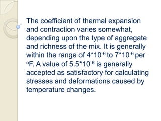 The coefficient of thermal expansion
and contraction varies somewhat,
depending upon the type of aggregate
and richness of the mix. It is generally
within the range of 4*10-6 to 7*10-6 per
oF. A value of 5.5*10-6 is generally
accepted as satisfactory for calculating
stresses and deformations caused by
temperature changes.

 
