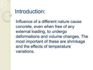 Introduction:
Influence of a different nature cause
concrete, even when free of any
external loading, to undergo
deformations and volume changes. The
most important of these are shrinkage
and the effects of temperature
variations.

 