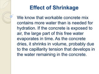 Effect of Shrinkage
We know that workable concrete mix
contains more water than is needed for
hydration. If the concrete is exposed to
air, the large part of this free water
evaporates in time. As the concrete
dries, it shrinks in volume, probably due
to the capillarity tension that develops in
the water remaining in the concrete.

 