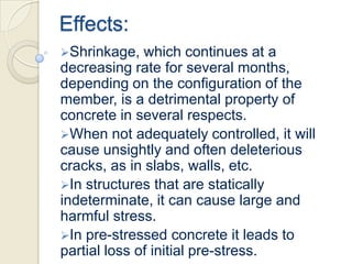 Effects:
Shrinkage,

which continues at a
decreasing rate for several months,
depending on the configuration of the
member, is a detrimental property of
concrete in several respects.
When not adequately controlled, it will
cause unsightly and often deleterious
cracks, as in slabs, walls, etc.
In structures that are statically
indeterminate, it can cause large and
harmful stress.
In pre-stressed concrete it leads to
partial loss of initial pre-stress.

 